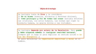 Objeto de la teología
La teología trata de Dios y le considera:
1) En sí mismo (esencia, atributos y Personas divinas),
2) Como principio y fin de todas las cosas (estudia entonces
las criaturas, los actos humanos, las normas que rigen la
conducta humana, la gracia divina y las virtudes).
La teología depende por entero de la Revelación. Pero puede
y debe ocuparse además de cualquier realidad terrenal,
siempre que lo haga a) para explicar su sentido último a la
luz del Evangelio; y
b) para determinar su repercusión espiritual y moral en el
hombre.
 