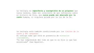 La teología es imperfecta y susceptible de un progreso que
nunca termina. Debe ser consciente de que reflexiona sobre
el misterio de Dios, que nunca puede ser abarcado por la
razón humana, ni siquiera guiada por la luz de la fe.
La teología está también condicionada por los límites de la
razón y del lenguaje.
El teólogo sabe que está en presencia de misterios
insondables.
“Si has comprendido del todo es que no es Dios lo que has
encontrado” (San Agustín).
 