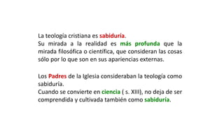 La teología cristiana es sabiduría.
Su mirada a la realidad es más profunda que la
mirada filosófica o científica, que consideran las cosas
sólo por lo que son en sus apariencias externas.
Los Padres de la Iglesia consideraban la teología como
sabiduría.
Cuando se convierte en ciencia ( s. XIII), no deja de ser
comprendida y cultivada también como sabiduría.
 