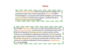 Método
La historia de la teología católica muestra que los teólogos han
usado de modo más o menos espontáneo diversos modelos
metodológicos. La evolución del método teológico se encuentra
muy vinculada a la historia de la Iglesia, y al desarrollo de la
cultura y del pensamiento profanos.
La teología dogmática suele usar un modo de proceder que contie-
ne dos fases esenciales: a) conocimiento e interpretación del conte-
nido de la Revelación (teología positiva: examina datos, afirma-
ciones, etc. del deposito revelado para descubrir el sentido preciso
de cada uno); b) comprensión y síntesis ordenada de ese contenido
(teología especulativa: se ocupa de comprender los datos y articu-
larlos en un edificio intelectual). Son dos aspectos complementa-
rios de la teología.
 