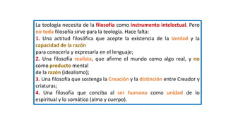 La teología necesita de la filosofía como instrumento intelectual. Pero
no toda filosofía sirve para la teología. Hace falta:
1. Una actitud filosófica que acepte la existencia de la Verdad y la
capacidad de la razón
para conocerla y expresarla en el lenguaje;
2. Una filosofía realista, que afirme el mundo como algo real, y no
como producto mental
de la razón (idealismo);
3. Una filosofía que sostenga la Creación y la distinción entre Creador y
criaturas;
4. Una filosofía que conciba al ser humano como unidad de lo
espiritual y lo somático (alma y cuerpo).
 