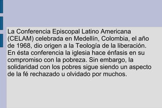 La Conferencia Episcopal Latino Americana
(CELAM) celebrada en Medellín, Colombia, el año
de 1968, dio origen a la Teología de la liberación.
En ésta conferencia la iglesia hace énfasis en su
compromiso con la pobreza. Sin embargo, la
solidaridad con los pobres sigue siendo un aspecto
de la fé rechazado u olvidado por muchos.
 