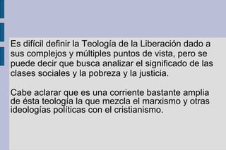 Es difícil definir la Teología de la Liberación dado a
sus complejos y múltiples puntos de vista, pero se
puede decir que busca analizar el significado de las
clases sociales y la pobreza y la justicia.
Cabe aclarar que es una corriente bastante amplia
de ésta teología la que mezcla el marxismo y otras
ideologías políticas con el cristianismo.
 