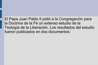 El Papa Juan Pablo II pidió a la Congregación para
la Doctrina de la Fé un extenso estudio de la
Teología de la Liberación. Los resultados del estudio
fueron publicados en dos documentos:
 