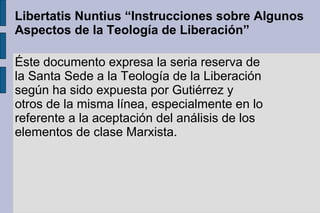 Libertatis Nuntius “Instrucciones sobre Algunos
Aspectos de la Teología de Liberación”
Éste documento expresa la seria reserva de
la Santa Sede a la Teología de la Liberación
según ha sido expuesta por Gutiérrez y
otros de la misma línea, especialmente en lo
referente a la aceptación del análisis de los
elementos de clase Marxista.
 