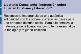 Libertatis Conscientia “Instrucción sobre
Libertad Cristiana y Liberación”
Reconoce la importancia de una auténtica
solidaridad con los pobres y ofrece las bases para
una ortodoxa doctrina social. Para ello enfatiza la
naturaleza de la liberación, como tema esencial de
la teología y fe judeo-cristiana.
 