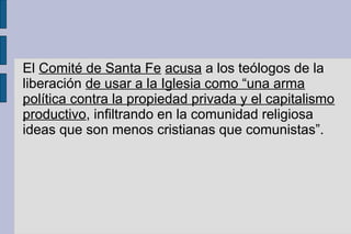 El Comité de Santa Fe acusa a los teólogos de la
liberación de usar a la Iglesia como “una arma
política contra la propiedad privada y el capitalismo
productivo, infiltrando en la comunidad religiosa
ideas que son menos cristianas que comunistas”.
 