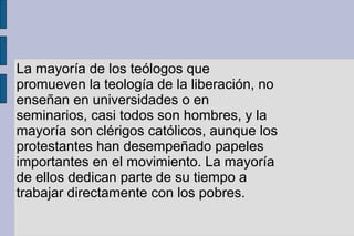 La mayoría de los teólogos que
promueven la teología de la liberación, no
enseñan en universidades o en
seminarios, casi todos son hombres, y la
mayoría son clérigos católicos, aunque los
protestantes han desempeñado papeles
importantes en el movimiento. La mayoría
de ellos dedican parte de su tiempo a
trabajar directamente con los pobres.
 