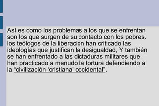 Así es como los problemas a los que se enfrentan
son los que surgen de su contacto con los pobres.
los teólogos de la liberación han criticado las
ideologías que justifican la desigualdad, Y también
se han enfrentado a las dictaduras militares que
han practicado a menudo la tortura defendiendo a
la “civilización ‘cristiana’ occidental”.
 