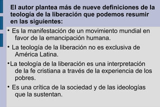 El autor plantea más de nueve definiciones de la
teología de la liberación que podemos resumir
en las siguientes:

Es la manifestación de un movimiento mundial en
favor de la emancipación humana.

La teología de la liberación no es exclusiva de
América Latina.

La teología de la liberación es una interpretación
de la fe cristiana a través de la experiencia de los
pobres.

Es una crítica de la sociedad y de las ideologías
que la sustentan.
 