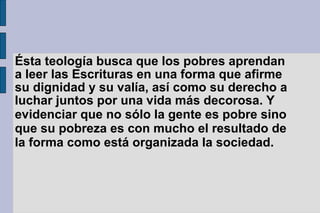 Ésta teología busca que los pobres aprendan
a leer las Escrituras en una forma que afirme
su dignidad y su valía, así como su derecho a
luchar juntos por una vida más decorosa. Y
evidenciar que no sólo la gente es pobre sino
que su pobreza es con mucho el resultado de
la forma como está organizada la sociedad.
 