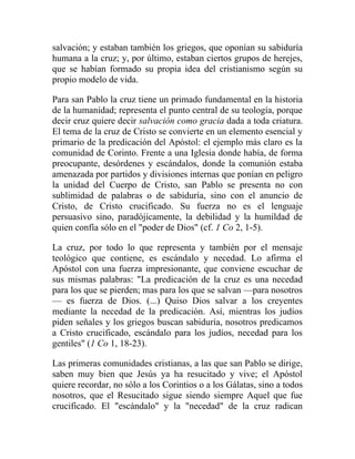 salvación; y estaban también los griegos, que oponían su sabiduría
humana a la cruz; y, por último, estaban ciertos grupos de herejes,
que se habían formado su propia idea del cristianismo según su
propio modelo de vida.

Para san Pablo la cruz tiene un primado fundamental en la historia
de la humanidad; representa el punto central de su teología, porque
decir cruz quiere decir salvación como gracia dada a toda criatura.
El tema de la cruz de Cristo se convierte en un elemento esencial y
primario de la predicación del Apóstol: el ejemplo más claro es la
comunidad de Corinto. Frente a una Iglesia donde había, de forma
preocupante, desórdenes y escándalos, donde la comunión estaba
amenazada por partidos y divisiones internas que ponían en peligro
la unidad del Cuerpo de Cristo, san Pablo se presenta no con
sublimidad de palabras o de sabiduría, sino con el anuncio de
Cristo, de Cristo crucificado. Su fuerza no es el lenguaje
persuasivo sino, paradójicamente, la debilidad y la humildad de
quien confía sólo en el "poder de Dios" (cf. 1 Co 2, 1-5).

La cruz, por todo lo que representa y también por el mensaje
teológico que contiene, es escándalo y necedad. Lo afirma el
Apóstol con una fuerza impresionante, que conviene escuchar de
sus mismas palabras: "La predicación de la cruz es una necedad
para los que se pierden; mas para los que se salvan —para nosotros
— es fuerza de Dios. (...) Quiso Dios salvar a los creyentes
mediante la necedad de la predicación. Así, mientras los judíos
piden señales y los griegos buscan sabiduría, nosotros predicamos
a Cristo crucificado, escándalo para los judíos, necedad para los
gentiles" (1 Co 1, 18-23).

Las primeras comunidades cristianas, a las que san Pablo se dirige,
saben muy bien que Jesús ya ha resucitado y vive; el Apóstol
quiere recordar, no sólo a los Corintios o a los Gálatas, sino a todos
nosotros, que el Resucitado sigue siendo siempre Aquel que fue
crucificado. El "escándalo" y la "necedad" de la cruz radican
 
