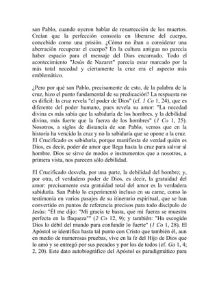 san Pablo, cuando oyeron hablar de resurrección de los muertos.
Creían que la perfección consistía en liberarse del cuerpo,
concebido como una prisión. ¿Cómo no iban a considerar una
aberración recuperar el cuerpo? En la cultura antigua no parecía
haber espacio para el mensaje del Dios encarnado. Todo el
acontecimiento "Jesús de Nazaret" parecía estar marcado por la
más total necedad y ciertamente la cruz era el aspecto más
emblemático.

¿Pero por qué san Pablo, precisamente de esto, de la palabra de la
cruz, hizo el punto fundamental de su predicación? La respuesta no
es difícil: la cruz revela "el poder de Dios" (cf. 1 Co 1, 24), que es
diferente del poder humano, pues revela su amor: "La necedad
divina es más sabia que la sabiduría de los hombres, y la debilidad
divina, más fuerte que la fuerza de los hombres" (1 Co 1, 25).
Nosotros, a siglos de distancia de san Pablo, vemos que en la
historia ha vencido la cruz y no la sabiduría que se opone a la cruz.
El Crucificado es sabiduría, porque manifiesta de verdad quién es
Dios, es decir, poder de amor que llega hasta la cruz para salvar al
hombre. Dios se sirve de modos e instrumentos que a nosotros, a
primera vista, nos parecen sólo debilidad.

El Crucificado desvela, por una parte, la debilidad del hombre; y,
por otra, el verdadero poder de Dios, es decir, la gratuidad del
amor: precisamente esta gratuidad total del amor es la verdadera
sabiduría. San Pablo lo experimentó incluso en su carne, como lo
testimonia en varios pasajes de su itinerario espiritual, que se han
convertido en puntos de referencia precisos para todo discípulo de
Jesús: "Él me dijo: "Mi gracia te basta, que mi fuerza se muestra
perfecta en la flaqueza"" (2 Co 12, 9); y también: "Ha escogido
Dios lo débil del mundo para confundir lo fuerte" (1 Co 1, 28). El
Apóstol se identifica hasta tal punto con Cristo que también él, aun
en medio de numerosas pruebas, vive en la fe del Hijo de Dios que
lo amó y se entregó por sus pecados y por los de todos (cf. Ga 1, 4;
2, 20). Este dato autobiográfico del Apóstol es paradigmático para
 