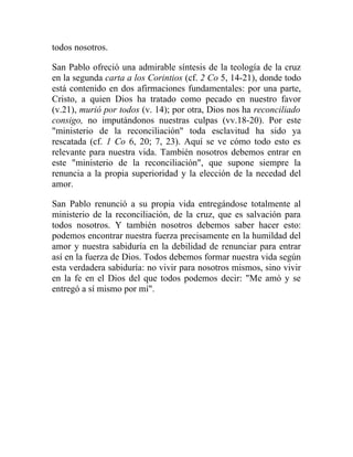 todos nosotros.

San Pablo ofreció una admirable síntesis de la teología de la cruz
en la segunda carta a los Corintios (cf. 2 Co 5, 14-21), donde todo
está contenido en dos afirmaciones fundamentales: por una parte,
Cristo, a quien Dios ha tratado como pecado en nuestro favor
(v.21), murió por todos (v. 14); por otra, Dios nos ha reconciliado
consigo, no imputándonos nuestras culpas (vv.18-20). Por este
"ministerio de la reconciliación" toda esclavitud ha sido ya
rescatada (cf. 1 Co 6, 20; 7, 23). Aquí se ve cómo todo esto es
relevante para nuestra vida. También nosotros debemos entrar en
este "ministerio de la reconciliación", que supone siempre la
renuncia a la propia superioridad y la elección de la necedad del
amor.

San Pablo renunció a su propia vida entregándose totalmente al
ministerio de la reconciliación, de la cruz, que es salvación para
todos nosotros. Y también nosotros debemos saber hacer esto:
podemos encontrar nuestra fuerza precisamente en la humildad del
amor y nuestra sabiduría en la debilidad de renunciar para entrar
así en la fuerza de Dios. Todos debemos formar nuestra vida según
esta verdadera sabiduría: no vivir para nosotros mismos, sino vivir
en la fe en el Dios del que todos podemos decir: "Me amó y se
entregó a sí mismo por mí".
 