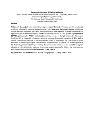 Genetics in late onset Alzheimer’s disease
Sneha Pandey, Vipin kumar, bhuvnesh sharma,Shabnam Ain, Qurratul Ain, Babita kumar
Sanskar college of pharmacy and research,
NH-24, Jindal Nagar, Ghaziabad, Uttar Pradesh
Corresponding author E-mail:
Abstract
Alzheimer’s disease (AD) is the most widely recognized type of dementia in the older and this complicated
problem is related with natural as well as hereditary parts. Late onset Alzheimer’s disease (LOAD,more
normal) are major recognized sorts of AD in eardly individuals. Late beginning Alzheimer’s disease (AD) is
a perplexing and multifactorial infection with the conceivable inclusion of a few qualities. Apolipoprotein
E (APOE), particularly the APOE*4 allele, has been laid out as areas of strength for a marker that records
for almost 30% of the gamble in late onset Alzheimer’s disease. Be that as it may, as the APOE*4 allele is
neither essential nor adequate for the improvement of AD, it underscores the contribution of other
hereditary or potentially ecological variables which, alone or related to APOE*4, can alter the gamble of
AD. As of late, genome wide linkage or linkage disequilibrium concentrates on late onset AD have given
educational information to the presence of numerous putative qualities for AD on a few chromosomes,
with the most grounded proof on chromosomes 12, 10, 9 and 6.
Key Words: Late Onset of Alzheimer’s disease, Apolipoprotein E (APOE), APOE*4 allele.
 