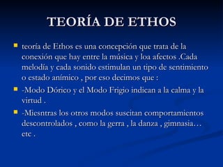 TEORÍA DE ETHOS teoría de Ethos es una concepción que trata de la conexión que hay entre la música y loa afectos .Cada melodía y cada sonido estimulan un tipo de sentimiento o estado anímico , por eso decimos que : -Modo Dórico y el Modo Frigio indican a la calma y la virtud . -Miesntras los otros modos suscitan comportamientos descontrolados , como la gerra , la danza , gimnasia…etc .  