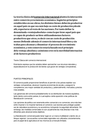 La teoríaclásicadelcomercio internacional plantealainteracción
entre comercio ycrecimiento económico.Segúnlos principios
establecidos ensus obras,los distintos bienes deberán producirse
en aquel país en que sea más bajo su coste de producciónydesde
allí, exportarse al resto de las naciones. Por tanto define la
denominada «ventajaabsoluta» como laque tiene aquel país que
es capaz de producir un bien utilizandomenos factores
productivos que otros,es decir con un coste de producción
menor.Defiende además el comercio internacional libre y sin
trabas para alcanzar y dinamizar el proceso de crecimiento
económico,y este comercio estaríabasado enel principio
dela ventaja absoluta y asimismo cree enla movilidadinternacion
al de factores productivos
Teoria Clásica del comercio internacional.
Esta teoria expresa que los estados deben aprovechar sus recursos naturales y
especializarse en la producción de bienes que gocen de ventajas comparativas.
PUNTOS PRINCIPALES
El comercio puede proporcionar beneficios al permitir a los países explotar sus
ventajas comparativas, alcanzar mayores economías de escala, y asegurar la
competencia, una mayor variedad de productos y, potencialmente, mercados y precios
más estables.
Las ganancias del comercio probablemente no se distribuirán de manera equitativa,
tanto dentro como entre países, lo cual explica cierta oposición a las políticas de
liberalización comercial.
Las opciones de política son raramente entre comerciar o no comerciar, sino más bien
entre imponer o no imponer barreras al comercio. Las razones para proteger pueden
ser de naturaleza económica y no económica, incluyendo la seguridad alimentaria. Sin
embargo, las medidas comerciales no son usualmente las más directas ni las más
eficientes para alcanzar estos objetivos.
La liberalización comercial puede tener lugar en un marco multilateral o dentro de un
bloque regional. Los acuerdos comerciales regionales son utilizados crecientemente,
pero el papel de la agricultura en los mismos es a menudo limitado.
 