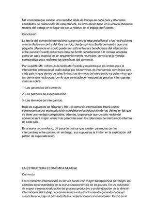 Mill considera que existen una cantidad dada de trabajo en cada país y diferentes
cantidades de producción; de esta manera, su formulación tiene en cuenta la eficiencia
relativa del trabajo en el lugar del costo relativo en el trabajo de Ricardo.
Conclusión
La teoría del comercio internacional surge como la respuesta liberal a las restricciones
mercantilistas en contra del libre cambio, desde su inicio Smith demuestra que una
pequeña diferencia en costo puede ser suficiente para beneficiarse del intercambio
entre países; Ricardo refuerza la idea de Smith considerando a la ventaja absoluta
como un caso especial de un argumento menos restrictivo, como lo es la ventaja
comparativa, para reafirmar los beneficios del comercio.
Por su parte Mill, reformula la teoría de Ricardo y muestra que los limites para el
intercambio internacional están dados por los términos de intercambio doméstico para
cada país y, que dentro de tales limites, los términos de intercambio se determinan por
las demandas recíprocas, con lo que se establecen respuestas para las interrogantes
clásicas sobre:
1- Las ganancias del comercio
2- Los patrones de especialización
3- Los términos del intercambio.
Bajo los supuestos de Ricardo y Mill , el comercio internacional traerá como
consecuencia una especialización completa en la producción de los bienes en los que
se tiene una ventaja comparativa; además, la ganancia que un país recibe del
comercio será mayor, entre más parecidas sean las relaciones de intercambio internas
de cada país .
Esta teoría es, en efecto, útil para demostrar que existen ganancias por los
intercambios entre países, sin embargo, sus supuestos la limitan en la explicación del
patrón de especialización
LA ESTRUCTURA ECONÓMICA MUNDIAL
Comercio
En el comercio internacional es tal vez donde con mayor transparencia se reflejan los
cambios experimentados en la estructura económica de los países. En un escenario
de mayor transnacionalización del proceso productivo y profundización de la división
internacional del trabajo, el comercio intra-industrial ha venido ganando cada vez
mayor terreno, bajo el comando de las corporaciones transnacionales. Como en el
 