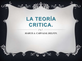 LA TEORÍA 
CRITICA. 
MARCO A. CARVAJAL DELFIN. 
 