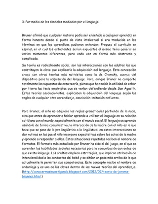 3. Por medio de los símbolos mediados por el lenguaje.
Bruner afirmó que cualquier materia podía ser enseñada a cualquier aprendiz en
forma honesta desde el punto de vista intelectual si era traducida en los
términos en que los aprendices pudieran entender. Propuso el currículo en
espiral, en el cual los estudiantes serían expuestos al mismo tema general en
varios momentos diferentes, pero cada vez en forma más abstracta y
complicada.
Su teoría es radicalmente social, son las interacciones con los adultos las que
constituyen la clave que explicaría la adquisición del lenguaje. Esta concepción
choca con otras teorías más nativistas como la de Chomsky, acerca del
dispositivo para la adquisición del lenguaje. Pero, aunque Bruner no comparte
totalmente los supuestos de esta teoría, piensa que ha tenido la utilidad de echar
por tierra las tesis empiristas que se venían defendiendo desde San Agustín.
Estas teorías asociacionistas, explicaban la adquisición del lenguaje según las
reglas de cualquier otro aprendizaje, asociación-imitación-refuerzo.
Para Bruner, el niño no adquiere las reglas gramaticales partiendo de la nada,
sino que antes de aprender a hablar aprende a utilizar el lenguaje en su relación
cotidiana con el mundo, especialmente con el mundo social. El lenguaje se aprende
usándolo de forma comunicativa, la interacción de la madre con el niño es lo que
hace que se pase de lo pre lingüístico a lo lingüístico; en estas interacciones se
dan rutinas en las que el niño incorpora expectativas sobre los actos de la madre
y aprende a responder a ellas. Estas situaciones repetidas reciben el nombre de
formatos. El formato más estudiado por Bruner ha sido el del juego, en el que se
aprenden las habilidades sociales necesarias para la comunicación aun antes de
que exista lenguaje. Los adultos emplean estrategias, que implican atribución de
intencionalidad a las conductas del bebé y se sitúan un paso más arriba de lo que
actualmente le permiten sus competencias. Este concepto recibe el nombre de
andamiaje y es una de las claves dentro de las nuevas teorías del aprendizaje.
(http://conocermasinvestigando.blogspot.com/2012/02/teoria-de-jerome-
brunner.html )
 