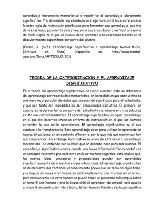 aprendizaje meramente memorístico o repetitivo al aprendizaje plenamente
significativo. Y la dimensión representada en el eje horizontal hace referencia a
la estrategia de instrucción planificada para fomentar ese aprendizaje, que iría
de la enseñanza puramente receptiva, en la que el profesor o instructor expone
de modo explícito lo que el alumno debe aprender a la enseñanza basada en el
descubrimiento espontáneo por parte del alumno.
(Fiszer, J. (S/F). ¿Aprendizaje Significativo o Aprendizaje Memorístico?.
[Artículo en línea]. Disponible en: http://www.mental-
gym.com/Docs/ARTICULO_101)
TEORIA DE LA CATEGORIZACION Y EL APRENDIZAJE
SIGNIFICATIVO
En la teoría del aprendizaje significativo de David Ausubel, éste se diferencia
del aprendizaje por repetición o memorístico, en la medida en que este último es
una mera incorporación de datos que carecen de significado para el estudiante,
y que por tanto son imposibles de ser relacionados con otros. El primero, en
cambio, es recíproco tanto por parte del estudiante o el alumno en otras palabras
existe una retroalimentación. El aprendizaje significativo es aquel aprendizaje
en el que los docentes crean un entorno de instrucción en el que los alumnos
entienden lo que están aprendiendo. El aprendizaje significativo es el que
conduce a la transferencia. Este aprendizaje sirve para utilizar lo aprendido en
nuevas situaciones, en un contexto diferente, por lo que más que memorizar hay
que comprender. Aprendizaje significativo se opone de este modo a aprendizaje
mecanicista. Se entiende por la labor que un docente hace para sus alumnos. El
aprendizaje significativo ocurre cuando una nueva información "se conecta" con
un concepto relevante pre existente en la estructura cognitiva, esto implica que,
las nuevas ideas, conceptos y proposiciones pueden ser aprendidos
significativamente en la medida en que otras ideas. El aprendizaje significativo
se da mediante dos factores, el conocimiento previo que se tenía de algún tema,
y la llegada de nueva información, la cual complementa a la información anterior,
para enriquecerla. De esta manera se puede tener un panorama más amplio sobre
el tema. El ser humano tiene la disposición de aprender -de verdad- sólo aquello
a lo que le encuentra sentido o lógica. El ser humano tiende a rechazar aquello a
 