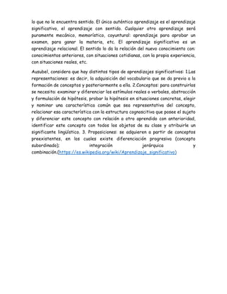 lo que no le encuentra sentido. El único auténtico aprendizaje es el aprendizaje
significativo, el aprendizaje con sentido. Cualquier otro aprendizaje será
puramente mecánico, memorístico, coyuntural: aprendizaje para aprobar un
examen, para ganar la materia, etc. El aprendizaje significativo es un
aprendizaje relacional. El sentido lo da la relación del nuevo conocimiento con:
conocimientos anteriores, con situaciones cotidianas, con la propia experiencia,
con situaciones reales, etc.
Ausubel, considera que hay distintos tipos de aprendizajes significativos: 1.Las
representaciones: es decir, la adquisición del vocabulario que se da previo a la
formación de conceptos y posteriormente a ella. 2.Conceptos: para construirlos
se necesita: examinar y diferenciar los estímulos reales o verbales, abstracción
y formulación de hipótesis, probar la hipótesis en situaciones concretas, elegir
y nominar una característica común que sea representativa del concepto,
relacionar esa característica con la estructura cognoscitiva que posee el sujeto
y diferenciar este concepto con relación a otro aprendido con anterioridad,
identificar este concepto con todos los objetos de su clase y atribuirle un
significante lingüístico. 3. Proposiciones: se adquieren a partir de conceptos
preexistentes, en los cuales existe diferenciación progresiva (concepto
subordinado); integración jerárquica y
combinación.(https://es.wikipedia.org/wiki/Aprendizaje_significativo)
 