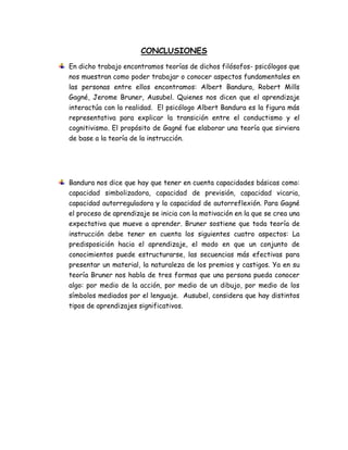 CONCLUSIONES
En dicho trabajo encontramos teorías de dichos filósofos- psicólogos que
nos muestran como poder trabajar o conocer aspectos fundamentales en
las personas entre ellos encontramos: Albert Bandura, Robert Mills
Gagné, Jerome Bruner, Ausubel. Quienes nos dicen que el aprendizaje
interactúa con la realidad. El psicólogo Albert Bandura es la figura más
representativa para explicar la transición entre el conductismo y el
cognitivismo. El propósito de Gagné fue elaborar una teoría que sirviera
de base a la teoría de la instrucción.
Bandura nos dice que hay que tener en cuenta capacidades básicas como:
capacidad simbolizadora, capacidad de previsión, capacidad vicaria,
capacidad autorreguladora y la capacidad de autorreflexión. Para Gagné
el proceso de aprendizaje se inicia con la motivación en la que se crea una
expectativa que mueve a aprender. Bruner sostiene que toda teoría de
instrucción debe tener en cuenta los siguientes cuatro aspectos: La
predisposición hacia el aprendizaje, el modo en que un conjunto de
conocimientos puede estructurarse, las secuencias más efectivas para
presentar un material, la naturaleza de los premios y castigos. Ya en su
teoría Bruner nos habla de tres formas que una persona pueda conocer
algo: por medio de la acción, por medio de un dibujo, por medio de los
símbolos mediados por el lenguaje. Ausubel, considera que hay distintos
tipos de aprendizajes significativos.
 