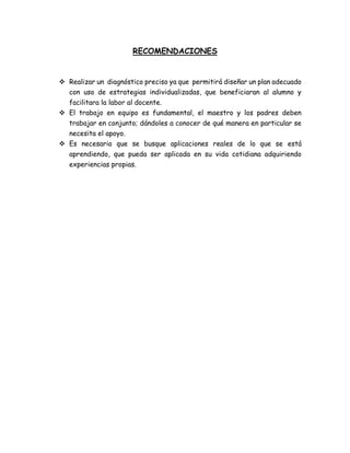 RECOMENDACIONES
 Realizar un diagnóstico preciso ya que permitirá diseñar un plan adecuado
con uso de estrategias individualizadas, que beneficiaran al alumno y
facilitara la labor al docente.
 El trabajo en equipo es fundamental, el maestro y los padres deben
trabajar en conjunto; dándoles a conocer de qué manera en particular se
necesita el apoyo.
 Es necesario que se busque aplicaciones reales de lo que se está
aprendiendo, que pueda ser aplicada en su vida cotidiana adquiriendo
experiencias propias.
 