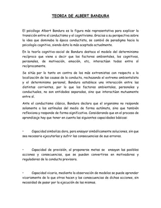 TEORIA DE ALBERT BANDURA
El psicólogo Albert Bandura es la figura más representativa para explicar la
transición entre el conductismo y el cognitivismo. Gracias a su perspectiva sobre
la idea que dominaba la época conductista, se cambió de paradigma hacia la
psicología cognitiva, siendo ésta la más aceptada actualmente.
En la teoría cognitivo-social de Bandura destaca el modelo del determinismo
recíproco que viene a decir que los factores ambientales, los cognitivos,
personales, de motivación, emoción, etc, interactúan todos entre sí
recíprocamente.
Se sitúa por lo tanto en contra de los más extremistas con respecto a la
localización de las causas de la conducta, rechazando el extremo ambientalista
y el determinismo personal, Bandura establece una interacción entre las
distintas corrientes, por lo que los factores ambientales, personales y
conductuales, no son entidades separadas, sino que interactúan mutuamente
entre sí.
Ante el conductismo clásico, Bandura declara que el organismo no responde
solamente a los estímulos del medio de forma autómata, sino que también
reflexiona y responde de forma significativa. Considerando que en el proceso de
aprendizaje hay que tener en cuenta las siguientes capacidades básicas:
• Capacidad simboliza dora, para ensayar simbólicamente soluciones, sin que
sea necesario ejecutarlas y sufrir las consecuencias de sus errores.
• Capacidad de previsión, al proponerse metas se ensayan las posibles
acciones y consecuencias, que se pueden convertirse en motivadores y
reguladores de la conducta previsora.
• Capacidad vicaria, mediante la observación de modelos se puede aprender
vicariamente de lo que otros hacen y las consecuencias de dichas acciones, sin
necesidad de pasar por la ejecución de las mismas.
 