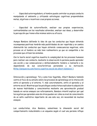 • Capacidad autorreguladora, el hombre puede controlar su propia conducta
manipulando el ambiente y utilizando estrategias cognitivas proponiéndose
metas, objetivos e incentivos a sus propias acciones.
• Capacidad de autorreflexión, analizar sus propias experiencias,
contrastándolas con los resultados obtenidos, analizar sus ideas, y desarrollar
la percepción que tienen ellos mismos sobre su eficacia.
Aunque Bandura defiende la idea de que las conductas que hayan obtenido
recompensas positivas tendrán más posibilidades de ser repetidas y en cambio
disminuirán las conductas que hayan obtenido consecuencias negativas, este
proceso en el hombre es más bien rudimentario ya que es compatible a los
procesos que utilizan los animales.
Con la teoría social cognitiva muestra la complejidad de los procesos humanos
para realizar una conducta, mediante la observación la persona puede aprender
una acción y sus consecuencias y deliberadamente tendera a realizarla o no;
dependiendo de sus características personales y su motivación.
(http://psiqueviva.com/teoria-cognitivo-social-de-albert-bandura/ )
Interacción y aprendizaje: Tal y como hizo Vygotsky, Albert Bandura también
centra el foco de su estudio sobre los procesos de aprendizaje en la interacción
entre el aprendiz y el entorno. Y, más concretamente, entre el aprendiz y el
entorno social. Mientras que los psicólogos conductistas explicaban la adquisición
de nuevas habilidades y conocimientos mediante una aproximación gradual
basada en varios ensayos con reforzamiento, Bandura intentó explicar por qué
los sujetos que aprenden unos de otros pueden ver cómo su nivel de conocimiento
da un salto cualitativo importante de una sola vez, sin necesidad de muchos
ensayos.
Los conductistas, dice Bandura, subestiman la dimensión social del
comportamiento reduciéndola a un esquema según el cual una persona influye
 
