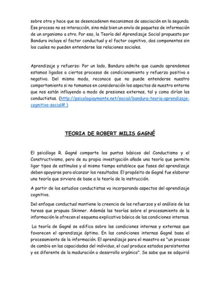 sobre otra y hace que se desencadenen mecanismos de asociación en la segunda.
Ese proceso no es interacción, sino más bien un envío de paquetes de información
de un organismo a otro. Por eso, la Teoría del Aprendizaje Social propuesta por
Bandura incluye el factor conductual y el factor cognitivo, dos componentes sin
los cuales no pueden entenderse las relaciones sociales.
Aprendizaje y refuerzo: Por un lado, Bandura admite que cuando aprendemos
estamos ligados a ciertos procesos de condicionamiento y refuerzo positivo o
negativo. Del mismo modo, reconoce que no puede entenderse nuestro
comportamiento si no tomamos en consideración los aspectos de nuestro entorno
que nos están influyendo a modo de presiones externas, tal y como dirían los
conductistas. (http://psicologiaymente.net/social/bandura-teoria-aprendizaje-
cognitivo-social# )
TEORIA DE ROBERT MILIS GAGNÉ
El psicólogo R. Gagné comparte los puntos básicos del Conductismo y el
Constructivismo, pero de su propia investigación añade una teoría que permite
ligar tipos de estímulos y al mismo tiempo establece que fases del aprendizaje
deben apoyarse para alcanzar los resultados. El propósito de Gagné fue elaborar
una teoría que sirviera de base a la teoría de la instrucción.
A partir de los estudios conductistas va incorporando aspectos del aprendizaje
cognitivo.
Del enfoque conductual mantiene la creencia de los refuerzos y el análisis de las
tareas que propuso Skinner. Además las teorías sobre el procesamiento de la
información le ofrecen el esquema explicativo básico de las condiciones internas.
La teoría de Gagné se edifica sobre las condiciones internas y externas que
favorecen el aprendizaje óptimo. En las condiciones internas Gagné basa el
procesamiento de la información. El aprendizaje para el maestro es "un proceso
de cambio en las capacidades del individuo, el cual produce estados persistentes
y es diferente de la maduración o desarrollo orgánico". Se sabe que se adquirió
 