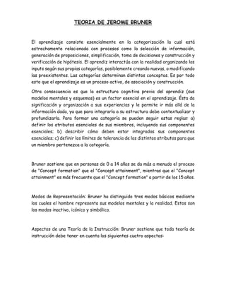 TEORIA DE JEROME BRUNER
El aprendizaje consiste esencialmente en la categorización la cual está
estrechamente relacionada con procesos como la selección de información,
generación de proposiciones, simplificación, toma de decisiones y construcción y
verificación de hipótesis. El aprendiz interactúa con la realidad organizando los
inputs según sus propias categorías, posiblemente creando nuevas, o modificando
las preexistentes. Las categorías determinan distintos conceptos. Es por todo
esto que el aprendizaje es un proceso activo, de asociación y construcción.
Otra consecuencia es que la estructura cognitiva previa del aprendiz (sus
modelos mentales y esquemas) es un factor esencial en el aprendizaje. Ésta da
significación y organización a sus experiencias y le permite ir más allá de la
información dada, ya que para integrarla a su estructura debe contextualizar y
profundizarla. Para formar una categoría se pueden seguir estas reglas: a)
definir los atributos esenciales de sus miembros, incluyendo sus componentes
esenciales; b) describir cómo deben estar integradas sus componentes
esenciales; c) definir los límites de tolerancia de los distintos atributos para que
un miembro pertenezca a la categoría.
Bruner sostiene que en personas de 0 a 14 años se da más a menudo el proceso
de "Concept formation" que el "Concept attainment", mientras que el "Concept
attainment" es más frecuente que el "Concept formation" a partir de los 15 años.
Modos de Representación: Bruner ha distinguido tres modos básicos mediante
los cuales el hombre representa sus modelos mentales y la realidad. Estos son
los modos inactivo, icónico y simbólico.
Aspectos de una Teoría de la Instrucción: Bruner sostiene que toda teoría de
instrucción debe tener en cuenta los siguientes cuatro aspectos:
 