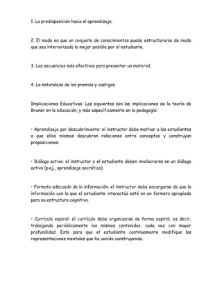 1. La predisposición hacia el aprendizaje.
2. El modo en que un conjunto de conocimientos puede estructurarse de modo
que sea interiorizado lo mejor posible por el estudiante.
3. Las secuencias más efectivas para presentar un material.
4. La naturaleza de los premios y castigos.
Implicaciones Educativas: Las siguientes son las implicaciones de la teoría de
Bruner en la educación, y más específicamente en la pedagogía:
• Aprendizaje por descubrimiento: el instructor debe motivar a los estudiantes
a que ellos mismos descubran relaciones entre conceptos y construyan
proposiciones.
• Diálogo activo: el instructor y el estudiante deben involucrarse en un diálogo
activo (p.ej., aprendizaje socrático).
• Formato adecuado de la información: el instructor debe encargarse de que la
información con la que el estudiante interactúa esté en un formato apropiado
para su estructura cognitiva.
• Currículo espiral: el currículo debe organizarse de forma espiral, es decir,
trabajando periódicamente los mismos contenidos, cada vez con mayor
profundidad. Esto para que el estudiante continuamente modifique las
representaciones mentales que ha venido construyendo.
 