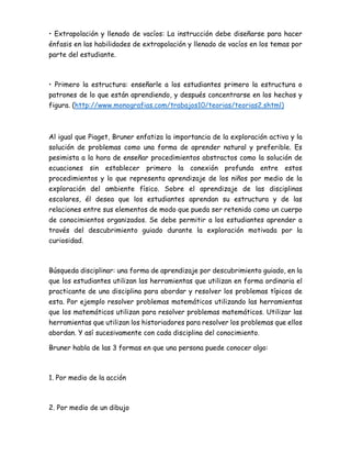 • Extrapolación y llenado de vacíos: La instrucción debe diseñarse para hacer
énfasis en las habilidades de extrapolación y llenado de vacíos en los temas por
parte del estudiante.
• Primero la estructura: enseñarle a los estudiantes primero la estructura o
patrones de lo que están aprendiendo, y después concentrarse en los hechos y
figura. (http://www.monografias.com/trabajos10/teorias/teorias2.shtml)
Al igual que Piaget, Bruner enfatiza la importancia de la exploración activa y la
solución de problemas como una forma de aprender natural y preferible. Es
pesimista a la hora de enseñar procedimientos abstractos como la solución de
ecuaciones sin establecer primero la conexión profunda entre estos
procedimientos y lo que representa aprendizaje de los niños por medio de la
exploración del ambiente físico. Sobre el aprendizaje de las disciplinas
escolares, él desea que los estudiantes aprendan su estructura y de las
relaciones entre sus elementos de modo que pueda ser retenido como un cuerpo
de conocimientos organizados. Se debe permitir a los estudiantes aprender a
través del descubrimiento guiado durante la exploración motivada por la
curiosidad.
Búsqueda disciplinar: una forma de aprendizaje por descubrimiento guiado, en la
que los estudiantes utilizan las herramientas que utilizan en forma ordinaria el
practicante de una disciplina para abordar y resolver los problemas típicos de
esta. Por ejemplo resolver problemas matemáticos utilizando las herramientas
que los matemáticos utilizan para resolver problemas matemáticos. Utilizar las
herramientas que utilizan los historiadores para resolver los problemas que ellos
abordan. Y así sucesivamente con cada disciplina del conocimiento.
Bruner habla de las 3 formas en que una persona puede conocer algo:
1. Por medio de la acción
2. Por medio de un dibujo
 