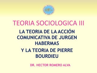 TEORIA SOCIOLOGICA III
LA TEORIA DE LA ACCIÓN
COMUNICATIVA DE JURGEN
HABERMAS
Y LA TEORIA DE PIERRE
BOURDIEU
DR. HECTOR ROMERO ALVA

 