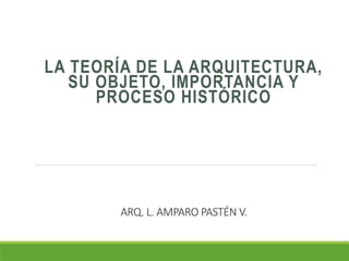 ARQ. L. AMPARO PASTÉN V.
LA TEORÍA DE LA ARQUITECTURA,
SU OBJETO, IMPORTANCIA Y
PROCESO HISTÓRICO
 