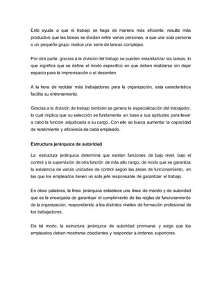 Esto ayuda a que el trabajo se haga de manera más eficiente: resulta más
productivo que las tareas se dividan entre varias personas, a que una sola persona
o un pequeño grupo realice una serie de tareas complejas.
Por otra parte, gracias a la división del trabajo se pueden estandarizar las tareas, lo
que significa que se define el modo específico en que deben realizarse sin dejar
espacio para la improvisación o el desorden.
A la hora de reclutar más trabajadores para la organización, esta característica
facilita su entrenamiento.
Gracias a la división de trabajo también se genera la especialización del trabajador,
lo cual implica que su selección se fundamenta en base a sus aptitudes para llevar
a cabo la función adjudicada a su cargo. Con ello se busca aumentar la capacidad
de rendimiento y eficiencia de cada empleado.
Estructura jerárquica de autoridad
La estructura jerárquica determina que existan funciones de bajo nivel, bajo el
control y la supervisión de otra función de más alto rango, de modo que se garantiza
la existencia de varias unidades de control según las áreas de funcionamiento, en
las que los empleados tienen un solo jefe responsable de garantizar el trabajo.
En otras palabras, la línea jerárquica establece una línea de mando y de autoridad
que es la encargada de garantizar el cumplimiento de las reglas de funcionamiento
de la organización, respondiendo a los distintos niveles de formación profesional de
los trabajadores.
De tal modo, la estructura jerárquica de autoridad promueve y exige que los
empleados deben mostrarse obedientes y responder a órdenes superiores.
 