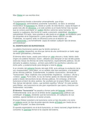 Max Weber en sus escritos dice:
"La experiencia tiende a demostrar universalmente que el tipo
de Organización administrativa puramente burocrático, es decir, la variedad
monocrática de burocracia es, desde un punto de vista técnico, capaz de lograr el
grado más alto de eficiencia, y en este sentido es el medio formal más racional
que se conoce para lograr un control efectivo sobre los seres humanos. Es
superior a cualquiera otra forma en cuanto a precisión, estabilidad, disciplina y
operabilidad. Por tanto, hace posible un alto grado en el cálculo de resultados para
los dirigentes de la Organización y para quienes tienen relación con ella.
Finalmente, es superior tanto en eficiencia como en el alcance de
sus operaciones, y es formalmente capaz de realizar cualquier tipo de tareas
administrativas".
EL SIGNIFICADO DE BUROCRACIA
La palabra (burocracia) parece que ha tenido siempre un
cierto carácter despectivo; se dice que deriva de una combinación un tanto vaga
de raíces grecolatinas y francesas.
El término latino buras, usado para indicar un color obscuro y triste, habría dado
origen a la palabra francesa «bure», utilizada para designar un tipo de tela puesta
sobre las mesas de oficinas de cierta importancia, especialmente públicas. De ahí
derivaría la palabra «bureau», primero para definir los escritorios cubiertos con
dicho paño, y posteriormente para designar a toda la oficina.
A un ministro del gobierno francés del siglo XVIII, se le atribuye la acuñación de la
voz «bureaucratie» para referir, en un sentido más bien sarcástico, a la totalidad
de las oficinas públicas. Evidentemente, la palabra «burocracia», derivada de
"bureaucratie", lleva implícitos dos componentes lingüísticos: «bureau»: oficina y
«cratos»: poder. Por lo tanto, la voz de marras apela a la idea del ejercicio del
poder a través del escritorio de las oficinas públicas. Sin embargo, el término
burocracia al decir de otros autores, fue acuñado por el propio Weber, quien lo
hizo derivar del alemán «büro», que también significa "oficina". En este sentido,
para Weber, una burocracia es una gran organización que opera y funciona con
fundamentos racionales.
El término "burocracia" ha pasado a formar parte del lenguaje cotidiano.
Preferentemente se le usa en el ámbito de las organizaciones públicas que
constituyen al Estado, olvidando que las burocracias, en cualquiera de sus
sentidos, operan también en el sector privado.
El propio Weber consideró a la burocracia como un tipo de poder y no como
un sistema social. Un tipo de poder ejercido desde el Estado por medio de su
"clase en el poder", la clase dominante.
El aparato organizatorio es el de la burocracia, un marco racional y legal donde se
concentra la autoridad formal en la cúspide del sistema.
 