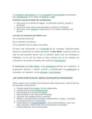 Los mediosde administración no son propiedad del administrador intermediario.
Sus competencias no son sujeto de herencia o venta.
El término burocracia tendrá tres connotaciones:
a. Burocracia en el sentido de vulgata: su significado ordinario, popular y
parroquial.
b. Burocracia como clase social dominante incrustada en el Estado.
c. Burocracia como modelo de organización, en el sentido weberiano del
término.
Los tipos de autoridad para Weber son:
A) La autoridad tradicional.
B) La autoridad carismática y
C) La autoridad racional, legal o burocrática.
El tercer pilar fundamental en el desarrollo de los conceptos Organizacionales
clásicos lo proporcionó el modelo burocrático de Max Weber. Aunque el punto de
vista de este pensador alemán tuvo un profundo efecto entre los Sociólogos y
Politólogos, no ha sido sino hasta en años recientes que se han utilizado sus
conceptos en los planes de estudio de la carrera de administració.
la burocracia, para Max Weber, es la organización eficiente por excelencia, la
organización llamada a resolver racional y eficientemente los problemasde la
sociedad y, por extensión, de las empresas. n de empresas.
LAS CARACTERÍSTICAS DEL MODELO BUROCRÁTICO WEBERIANO
Weber sugiere que el modelo de la burocracia debe estructurarse sobre la base de
las siguientes características:
a. Carácter legal de las normas y de los reglamentos.
b. Carácter formal de las comunicaciones.
c. Racionalidad en la división del trabajo.
d. Impersonalidad en las relaciones de trabajo.
e. Jerarquía bien establecida de la autoridad.
f. Rutinas y procedimientos de trabajo estandarizados en guías y manuales.
g. Competencia técnica y meritocrática.
h. Especialización de la administración y de los administradores, como una
clase separada y diferenciada de la propiedad (los accionistas).
i. Profesionalización de los participantes.
 