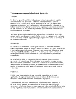 Ventajas y desventajas de la Teoría de la Burocracia
Ventajas
En términos generales, el término burocracia tiene una connotación negativa y
constantemente está vinculada a entidades gubernamentales y grandes
organizaciones. Sin embargo, el gran beneficio de una burocracia es que las
grandes organizaciones con muchas capas jerárquicas pueden estructurarse y
trabajar efectivamente. Son precisamente las reglas y procedimientos establecidos
los que permiten una alta eficiencia y una ejecución consistente del trabajo por
parte de todos los empleados.
Todo esto hace que sea más fácil para la administración mantener el control y
realizar ajustes cuando sea necesario. La burocracia es especialmente inevitable
en las compañías donde la legislación juega un papel importante en la entrega de
un resultado consistente.
Desventajas
La burocracia se caracteriza por una gran cantidad de trámites burocráticos,
muchos escritorios, cultura de oficina y una comunicación burocrática lenta debido
a sus muchas capas jerárquicas. Esta es la mayor desventaja del sistema para
una organización burocrática. También es desafortunado que los empleados se
mantengan bastante distanciados entre sí y con la organización, haciéndolos
menos leales.
La burocracia también es extremadamente dependiente del cumplimiento
normativo y de sus políticas. Esto restringe a los empleados para que aporten
ideas innovadoras, haciéndolos sentir como un número en lugar de un individuo.
Investigaciones posteriores (la Teoría de las Relaciones Humanas) demostraron
que los empleados aprecian la atención y desean tener una voz en la toma de
decisiones.
Problemas
Debido a que los empleados de una compañía burocrática no tienen la
oportunidad de expresar su opinión o influir en la toma de decisiones, una
burocracia puede desmotivar a los empleados a largo plazo.
Además de esto, a lo largo del tiempo, los empleados pueden comenzar a
enojarse con las diversas reglas y requisitos, con el riesgo de que pueden
comenzar a boicotear o abusar de estas reglas y el orden establecido. Por lo tanto,
es muy importe que las organizaciones burocráticas informen adecuadamente a
 