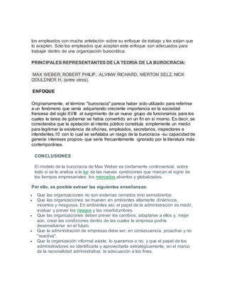 los empleados con mucha antelación sobre su enfoque de trabajo y les exijan que
lo acepten. Solo los empleados que aceptan este enfoque son adecuados para
trabajar dentro de una organización burocrática.
PRINCIPALES REPRESENTANTES DE LA TEORIA DE LA BUROCRACIA:
MAX WEBER, ROBERT PHILIP, ALVINW RICHARD, MERTON SELZ, NICK
GOULDNER H, (entre otros).
ENFOQUE
Originariamente, el término "burocracia" parece haber sido utilizado para referirse
a un fenómeno que venía adquiriendo creciente importancia en la sociedad
francesa del siglo XVIII: el surgimiento de un nuevo grupo de funcionarios para los
cuales la tarea de gobernar se había convertido en un fin en sí mismo. Es decir, se
consideraba que la apelación al interés público constituía simplemente un medio
para legitimar la existencia de oficinas, empleados, secretarios, inspectores e
intendentes,10 con lo cual se señalaba un rasgo de la burocracia -su capacidad de
generar intereses propios- que sería frecuentemente ignorado por la literatura más
contemporánea.
CONCLUSIONES
El modelo de la burocracia de Max Weber es ciertamente controversial, sobre
todo si se le analiza a la luz de las nuevas condiciones que marcan el signo de
los tiempos empresariales: los mercados abiertos y globalizados.
Por ello, es posible extraer las siguientes enseñanzas:
 Que las organizaciones no son sistemas cerrados sino semiabiertos.
 Que las organizaciones se mueven en ambientes altamente dinámicos,
inciertos y riesgosos. En ambientes así, el papel de la administración es medir,
evaluar y prever los riesgos y las incertidumbres.
 Que las organizaciones deben prever los cambios, adaptarse a ellos y, mejor
aún, crear las condiciones dentro de las cuales la empresa podría
desenvolverse en el futuro.
 Que la administración de empresas debe ser, en consecuencia, proactiva y no
"reactiva".
 Que la organización informal existe, lo queramos o no, y que el papel de los
administradores es identificarla y aprovecharla estratégicamente, en el marco
de la racionalidad administrativa: la adecuación a los fines.
 