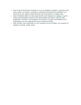  Que la ética devocional al trabajo no es una realidad completa y acabada, pero
que si debe, en cambio, construirse mediante la formación de actitudes y la
creación de una cultura organizacional que la favorezca y la haga suya.
 Que la finalidad última de una organización está dada por su misión, y que la
misión esta diseñada a partir de las necesidades del cliente, que es quien
finalmente "conduce" a la empresa. Por lo tanto, la nueva racionalidad de la
organización es una adecuación de los medios al cliente.
 Que el factor más importante en una empresa no es el trabajo, sino quienes lo
realizan: la gente. (entre otros).
 