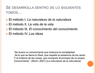 SE DESARROLLA DENTRO DE LO SIGUIENTES
TOMOS…
 El método I, La naturaleza de la naturaleza
 El método II, La vida de la vida
 El método III, El conocimiento del conocimiento
 El método IV, Las ideas
“Se busca un conocimiento que traduzca la complejidad
de lo que se llama lo Real, que respete la existencia de los seres
Y el misterio de las cosas, que incorpore el principio de su propio
Conocimiento” (Morin, 2001) (La naturaleza de la naturaleza)
 