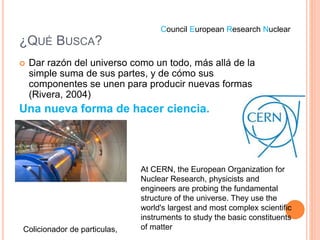 ¿QUÉ BUSCA?
 Dar razón del universo como un todo, más allá de la
simple suma de sus partes, y de cómo sus
componentes se unen para producir nuevas formas
(Rivera, 2004)
Una nueva forma de hacer ciencia.
Colicionador de particulas,
At CERN, the European Organization for
Nuclear Research, physicists and
engineers are probing the fundamental
structure of the universe. They use the
world's largest and most complex scientific
instruments to study the basic constituents
of matter
Council European Research Nuclear
 