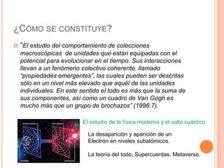 ¿CÓMO SE CONSTITUYE?
 “El estudio del comportamiento de colecciones
macroscópicas de unidades que están equipadas con el
potencial para evolucionar en el tiempo. Sus interacciones
llevan a un fenómeno colectivo coherente, llamado
“propiedades emergentes”, las cuales pueden ser descritas
sólo en un nivel más elevado que aquél de las unidades
individuales. En este sentido el todo es más que la suma de
sus componentes, así como un cuadro de Van Gogh es
mucho más que un grupo de brochazos” (1996:7).
El estudio de la física moderna y el salto cuántico
La desaparición y aparición de un
Electrón en niveles subatómicos.
La teoría del todo, Supercuerdas, Metaverso.
 