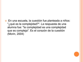  En una escuela, la cuestión fue planteada a niños:
"¿qué es la complejidad?". La respuesta de una
alumna fue: "la complejidad es una complejidad
que es compleja". Es el corazón de la cuestión
(Morin, 2004)
 