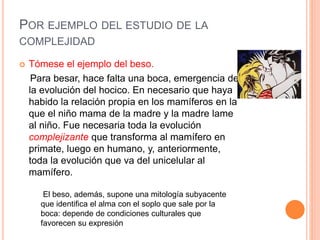 POR EJEMPLO DEL ESTUDIO DE LA
COMPLEJIDAD
 Tómese el ejemplo del beso.
Para besar, hace falta una boca, emergencia de
la evolución del hocico. En necesario que haya
habido la relación propia en los mamíferos en la
que el niño mama de la madre y la madre lame
al niño. Fue necesaria toda la evolución
complejizante que transforma al mamífero en
primate, luego en humano, y, anteriormente,
toda la evolución que va del unicelular al
mamífero.
El beso, además, supone una mitología subyacente
que identifica el alma con el soplo que sale por la
boca: depende de condiciones culturales que
favorecen su expresión
 