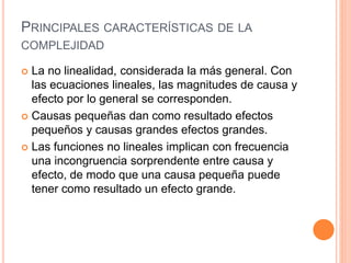 PRINCIPALES CARACTERÍSTICAS DE LA
COMPLEJIDAD
 La no linealidad, considerada la más general. Con
las ecuaciones lineales, las magnitudes de causa y
efecto por lo general se corresponden.
 Causas pequeñas dan como resultado efectos
pequeños y causas grandes efectos grandes.
 Las funciones no lineales implican con frecuencia
una incongruencia sorprendente entre causa y
efecto, de modo que una causa pequeña puede
tener como resultado un efecto grande.
 