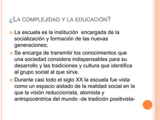 ¿LA COMPLEJIDAD Y LA EDUCACIÓN?
 La escuela es la institución encargada de la
socialización y formación de las nuevas
generaciones;
 Se encarga de transmitir los conocimientos que
una sociedad considera indispensables para su
desarrollo y las tradiciones y cultura que identifica
al grupo social al que sirve.
 Durante casi todo el siglo XX la escuela fue vista
como un espacio aislado de la realidad social en la
que la visión reduccionista, atomista y
antropocéntrica del mundo -de tradición positivista-
 