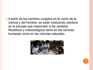  A partir de los cambios surgidos en la visión de la
ciencia y del hombre, se están realizando cambios
en la escuela que responden a los cambios
filosóficos y metodológicos tanto en las ciencias
humanas como en las ciencias naturales.
 